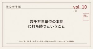 初心の手紙 vol.10 ─ 数千万年単位の本能に打ち勝つということ
